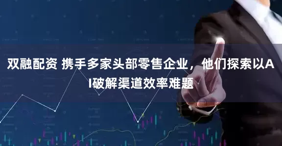 双融配资 携手多家头部零售企业，他们探索以AI破解渠道效率难题