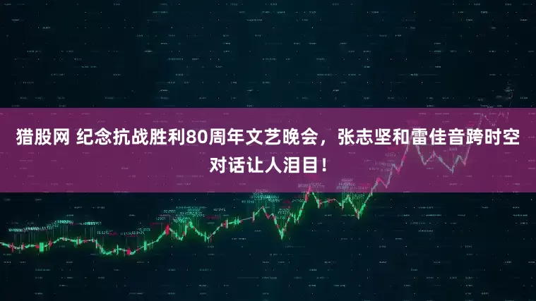 猎股网 纪念抗战胜利80周年文艺晚会，张志坚和雷佳音跨时空对话让人泪目！