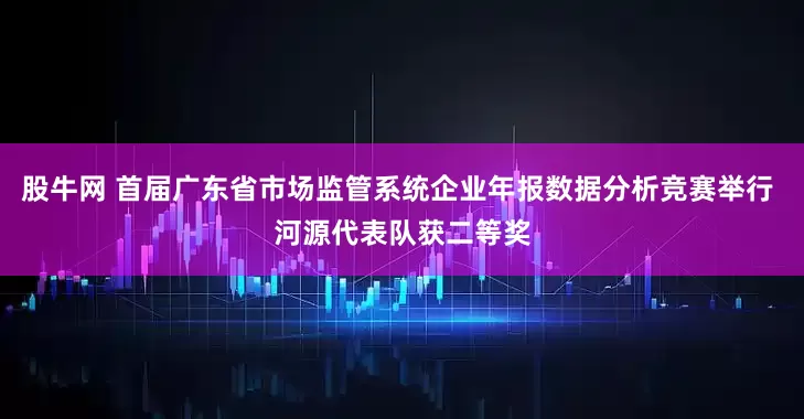 股牛网 首届广东省市场监管系统企业年报数据分析竞赛举行 河源代表队获二等奖