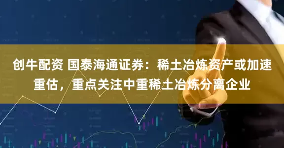 创牛配资 国泰海通证券：稀土冶炼资产或加速重估，重点关注中重稀土冶炼分离企业